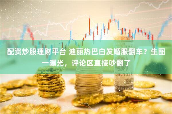 配资炒股理财平台 迪丽热巴白发婚服翻车？生图一曝光，评论区直接吵翻了