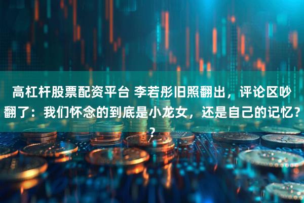 高杠杆股票配资平台 李若彤旧照翻出，评论区吵翻了：我们怀念的到底是小龙女，还是自己的记忆？