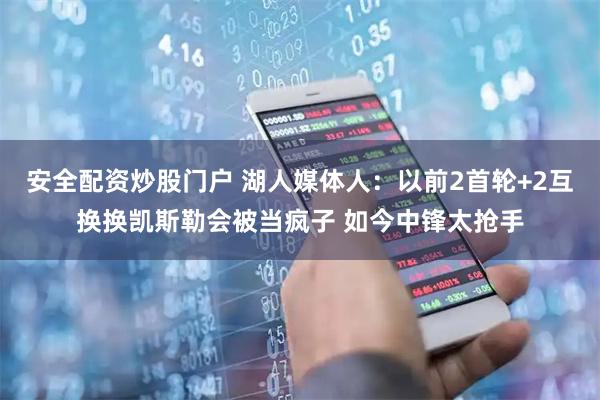 安全配资炒股门户 湖人媒体人：以前2首轮+2互换换凯斯勒会被当疯子 如今中锋太抢手